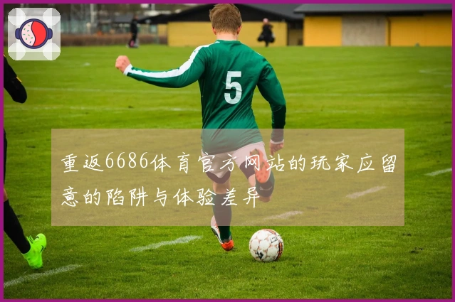 重返6686体育官方网站的玩家应留意的陷阱与体验差异