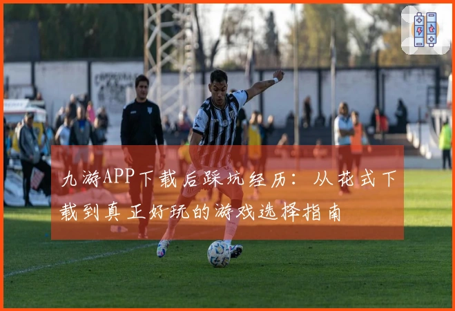 九游APP下载后踩坑经历：从花式下载到真正好玩的游戏选择指南