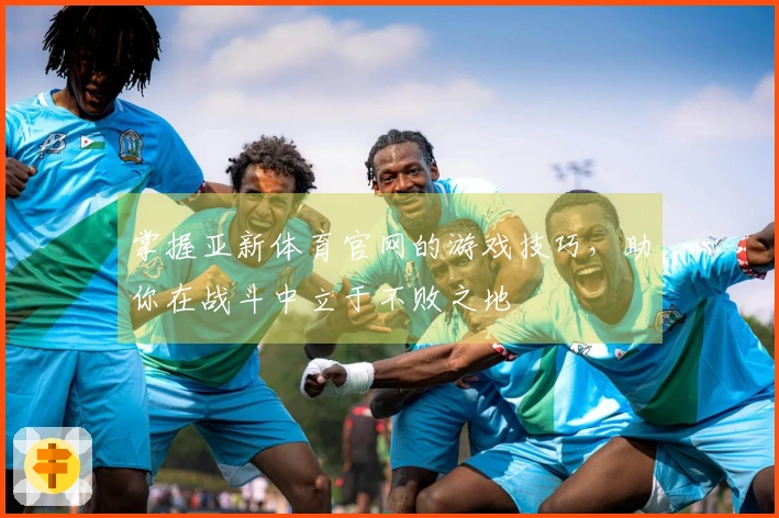 掌握亚新体育官网的游戏技巧，助你在战斗中立于不败之地