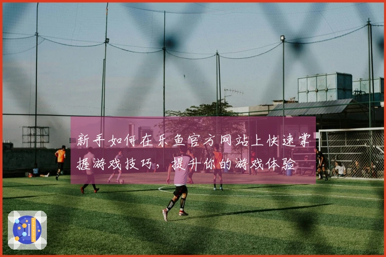 新手如何在乐鱼官方网站上快速掌握游戏技巧，提升你的游戏体验