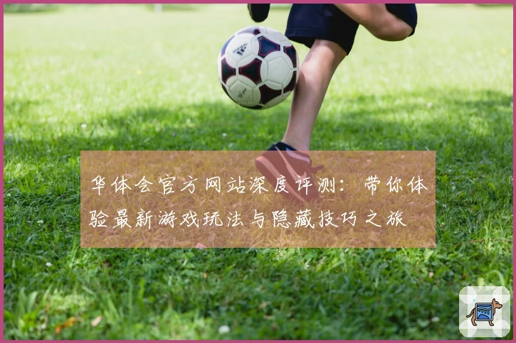 华体会官方网站深度评测：带你体验最新游戏玩法与隐藏技巧之旅