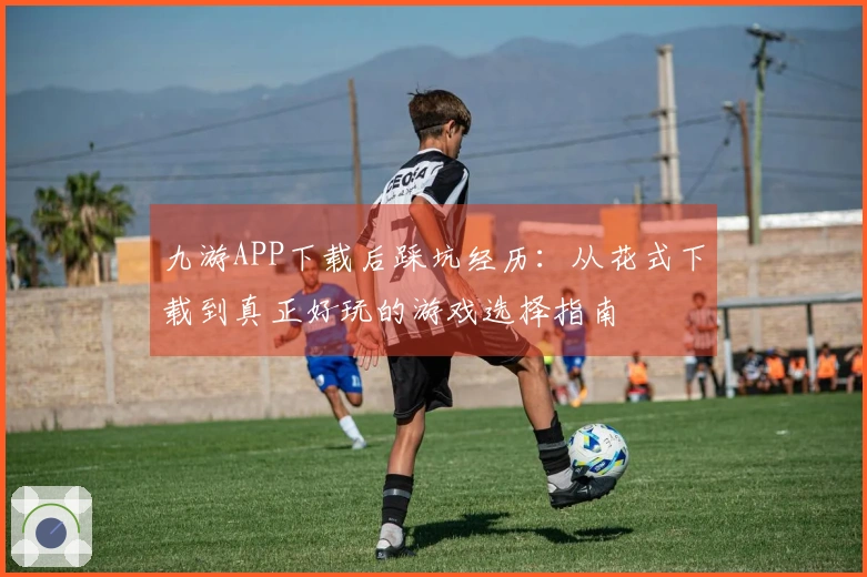 九游APP下载后踩坑经历:从花式下载到真正好玩的游戏选择指南