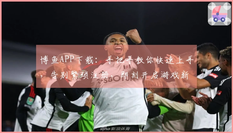 博鱼APP下载：手把手教你快速上手，告别繁琐注册，即刻开启游戏新体验